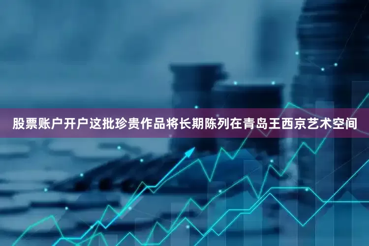 股票账户开户这批珍贵作品将长期陈列在青岛王西京艺术空间