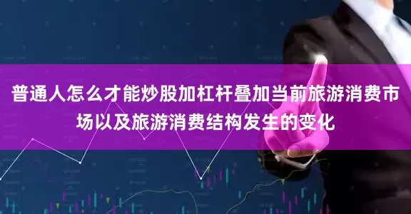 普通人怎么才能炒股加杠杆叠加当前旅游消费市场以及旅游消费结构发生的变化