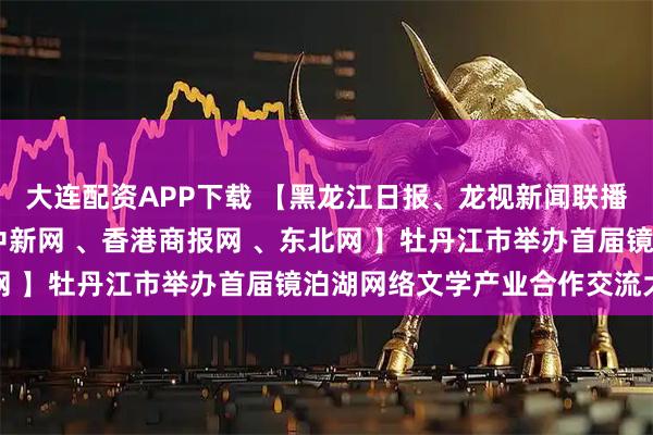 大连配资APP下载 【黑龙江日报、龙视新闻联播 、人民网、央广网、中新网 、香港商报网 、东北网 】牡丹江市举办首届镜泊湖网络文学产业合作交流大会
