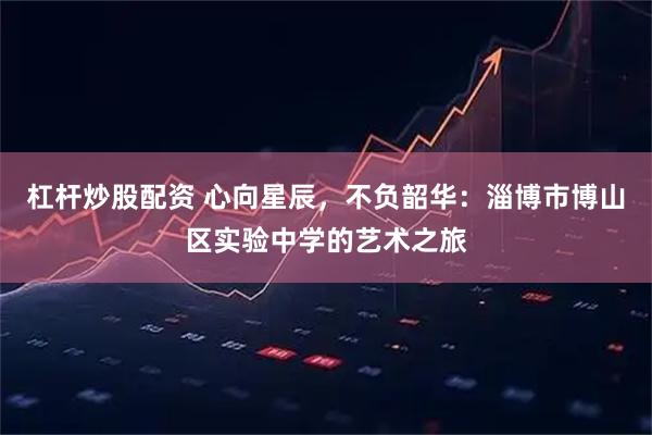 杠杆炒股配资 心向星辰,不负韶华:淄博市博山区实验中学的艺术之旅