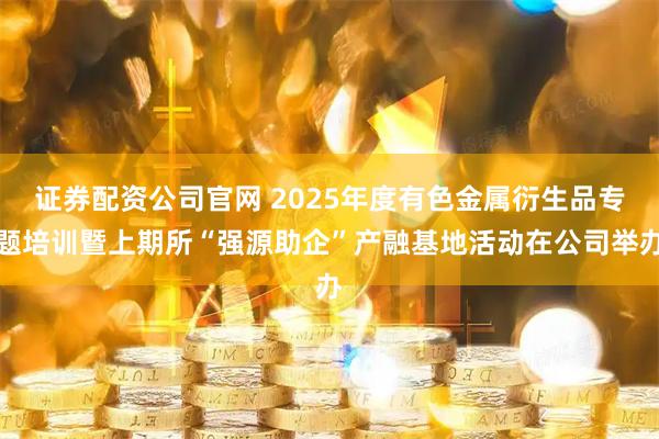 证券配资公司官网 2025年度有色金属衍生品专题培训暨上期所“强源助企”产融基地活动在公司举办