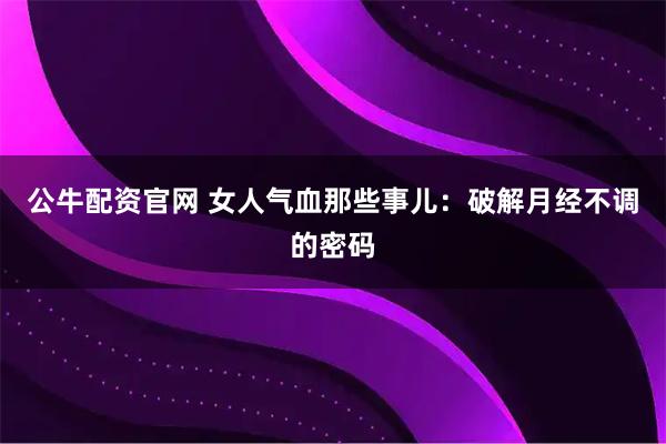 公牛配资官网 女人气血那些事儿：破解月经不调的密码