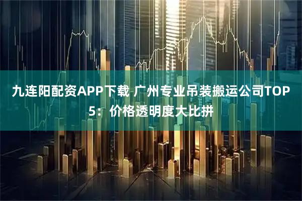 九连阳配资APP下载 广州专业吊装搬运公司TOP5：价格透明度大比拼