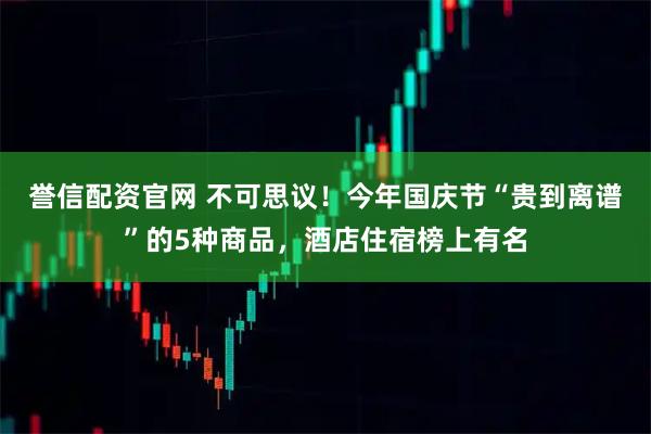 誉信配资官网 不可思议！今年国庆节“贵到离谱”的5种商品，酒店住宿榜上有名