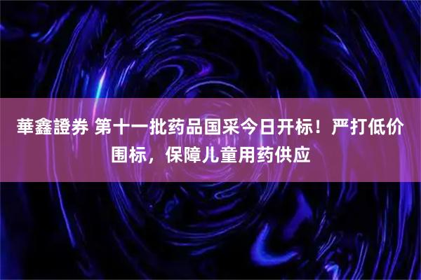 華鑫證券 第十一批药品国采今日开标!严打低价围标,保障儿童用药供应
