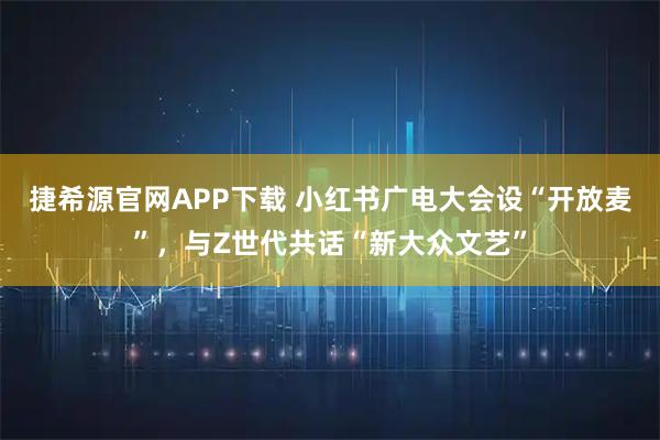 捷希源官网APP下载 小红书广电大会设“开放麦”,与Z世代共话“新大众文艺”