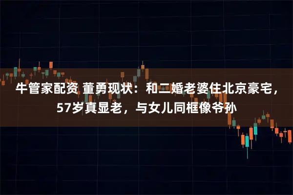 牛管家配资 董勇现状：和二婚老婆住北京豪宅，57岁真显老，与女儿同框像爷孙