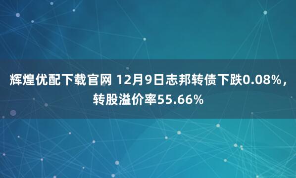 辉煌优配下载官网 12月9日志邦转债下跌0.08%,转股溢价率55.66%