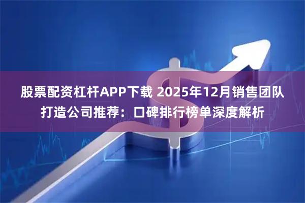 股票配资杠杆APP下载 2025年12月销售团队打造公司推荐：口碑排行榜单深度解析