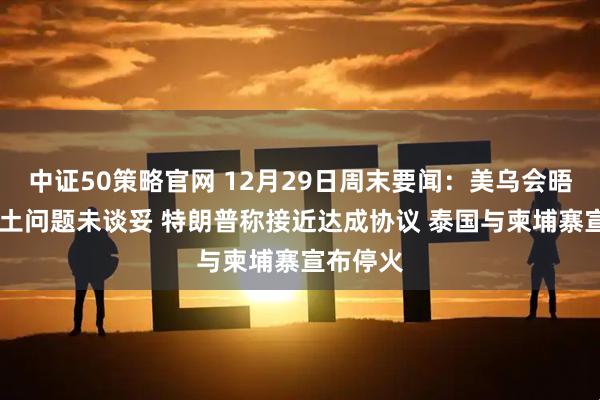 中证50策略官网 12月29日周末要闻:美乌会晤结束 领土问题未谈妥 特朗普称接近达成协议 泰国与柬埔寨宣布停火