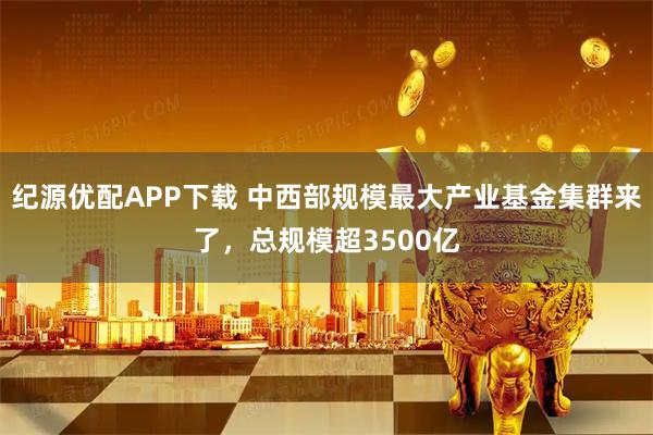 纪源优配APP下载 中西部规模最大产业基金集群来了，总规模超3500亿