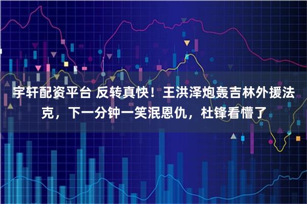 宇轩配资平台 反转真快！王洪泽炮轰吉林外援法克，下一分钟一笑泯恩仇，杜锋看懵了