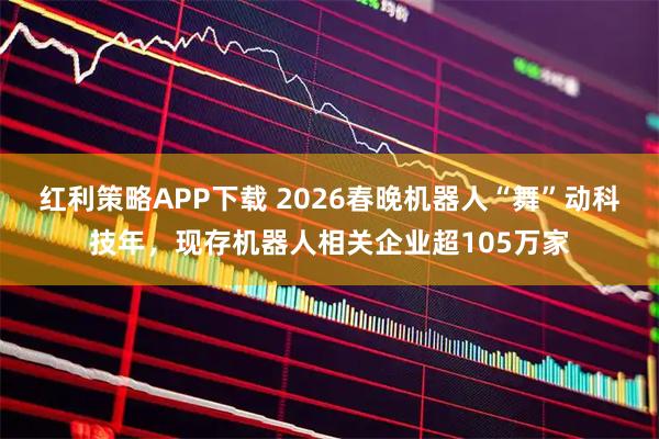 红利策略APP下载 2026春晚机器人“舞”动科技年，现存机器人相关企业超105万家