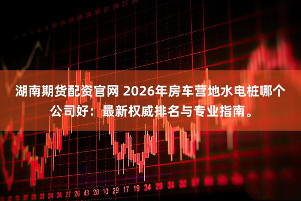 湖南期货配资官网 2026年房车营地水电桩哪个公司好：最新权威排名与专业指南。