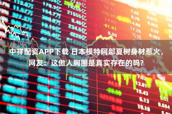 中祥配资APP下载 日本模特阿部夏树身材惹火，网友：这傲人胸围是真实存在的吗?