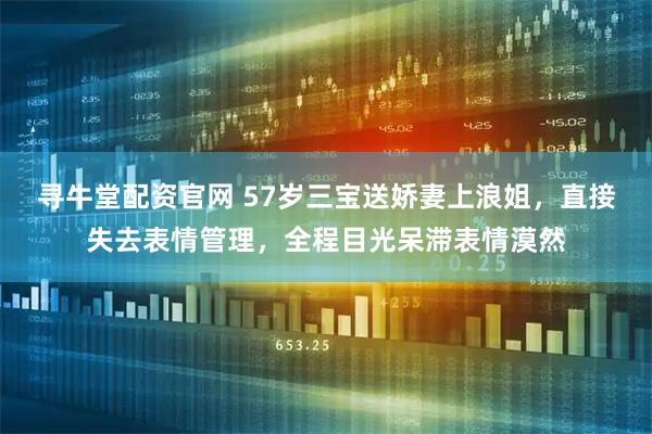 寻牛堂配资官网 57岁三宝送娇妻上浪姐，直接失去表情管理，全程目光呆滞表情漠然