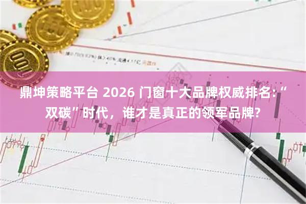 鼎坤策略平台 2026 门窗十大品牌权威排名:“双碳”时代,谁才是真正的领军品牌?