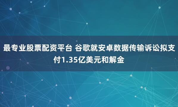 最专业股票配资平台 谷歌就安卓数据传输诉讼拟支付1.35亿美元和解金