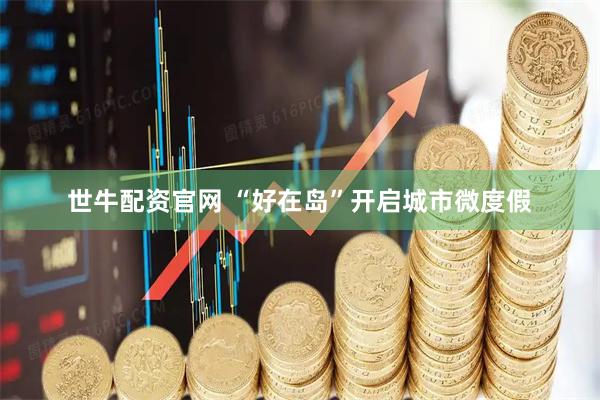世牛配资官网 “好在岛”开启城市微度假
