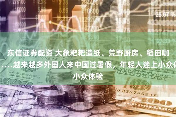 东信证券配资 大象粑粑造纸、荒野厨房、稻田咖啡……越来越多外国人来中国过暑假，年轻人迷上小众体验
