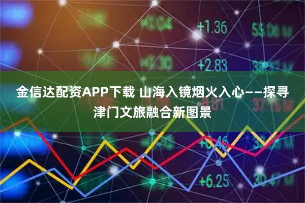金信达配资APP下载 山海入镜烟火入心——探寻津门文旅融合新图景