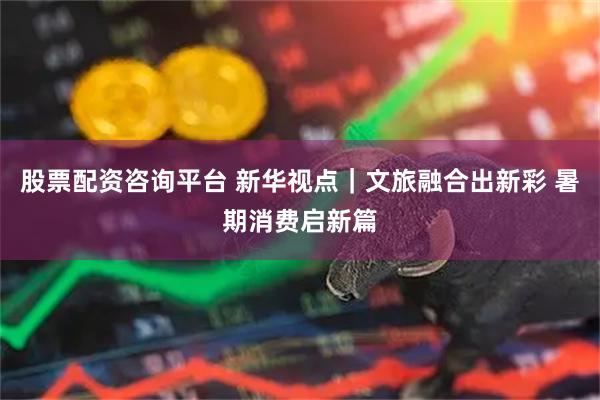 股票配资咨询平台 新华视点｜文旅融合出新彩 暑期消费启新篇