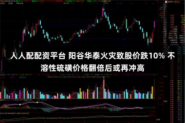 人人配配资平台 阳谷华泰火灾致股价跌10% 不溶性硫磺价格翻倍后或再冲高
