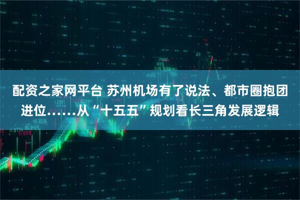 配资之家网平台 苏州机场有了说法、都市圈抱团进位……从“十五五”规划看长三角发展逻辑