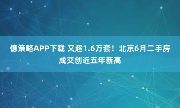 億策略APP下载 又超1.6万套！北京6月二手房成交创近五年新高
